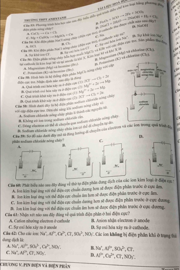 lải Liệu hoà hội
g phương pháp
u 6
B. C
TRườNG THPT ANHXTANH
C
Câu 53: Phương trinh hóa học nào sau đây biểu diễn ở Fe_2O_3+3COto 2Fe+3CO_2 4. C
y?
B.
D.
D. NaOH
điện phân nóng chây? p.
Cầu 6
Câu : 4: Khi điện phân NaCl nóng ây (điện cực trơ), ở cathode 2NaCl+2H_2Oto 2NaOH+H_2+Cl_2
A. (a)
C. Mg+CuSO_4to MgSO_4+Cu CaCl_2to Ca+Cl_2
C. Na.
D. Sự khử ion Na
A. HCl. B. Cl₂
C. Sự oxi hóa ion Na
Câu SS: Khi điện phần NaCl nông chảy (điện cực trơ), ở cathodc xây ra?
và KBr với các điện cực trơ. Sản phẩm thu được A,
tai cathode là kim loại M và tại anode là khí X. Kim loại M và khí X là (0)
B. Magnesium (Mg) và chlor l₂). Câu
A. Sự khử ion Cl. MgCl_2
Câu 56: Điện phân nông chây hón hợp muối B. Sự oxi hóa ion Cl.
A. Magnesium (Mg) và bromine (Br_2). D. Potassium (K) và chlorine
(Cl_2)
Lên 
C
C. Potassium (K) và bromine (Br_2) chloride
Câu
(1) nóng chảy
Câu 58: Hình bên là hệ thống điện phân MgCl_2 nóng chảy với cặp Diện cực magnesium Điện cục
điện cực trợ. Nhận định nào sau đây là đúng (1):2Cl^-to Cl_2+2e
A. Quá trình oxi hóa xây ra ở điện cực
B. Quá trình oxi hóa xây ra ở điện cực (2):Mg^(2+)+2eto Mg.

(
C. Quá trinh khữ xây ra ở điện cực (1): Mg^(2+)+2eto Mg.
D. Quá trình khứ xây ra ở điện cực (
Câu 58: Hình đưới đây là bộ điện phân sodium chloride nóng chây (2):2Cl^-to Cl_2+2e.
Câu
với cặp điện cực trơ. Đèn chỉ sáng khi sodium nóng chây vì:
A. Sodium chloride nóng chây phân lĩ thành các nguyên tử.
B. Không có ion trong sodium chloride rắn.
C. Dòng electron có thể di chuyên qua sodium chloride nóng chây.
D. Sodium chloride nóng cháy chứa ion có thể di chuyển tự do.C
Cầu 59: Sơ đồ nào đưới đây mô tả đúng hướng di chuyển của electron và các ion trong quá trình điện
H
D.
phân sodium chloride nóng chây? C. C
A.
 
Câu 60: Phát biểu nào sau đây đúng về thứ tự điện phân dung dịch của các ion kim loại ở điện cự 7
A. Ion kim loại ứng với thể điện cực chuẩn dương hơn sẽ được điện phân trước ở cực âm.
B. Ion kim loại ứng với thế điện cực chuẩn âm hơn sẽ được điện phân trước ở cực âm.
C. Ion kim loại ứng với thể điện cực chuẩn dương hơn sẽ được điện phân trước ở cực dương.
D. Ion kim loại ứng với thể điện cực chuẩn âm hơn sẽ được điện phân trước ở cực dương.
Câu 61: Nhận xét nảo sau đây đúng về quá trình điện phân ở hai điện cực?
A. Cation nhường electron ở cathode  B Anion nhân electron ở anode
C. Sự oxỉ hóa xảy ra ở anode D. Sự oxi hóa xảy ra ở cathode.
Câu 62: Cho các ion: Na^+,Al^(3+),Ca^(2+),Cl^-,SO_4^((2-),NO_3^- T. Các ion không bị điện phân khi ở trạng thái
dung dịch là:
A. Na^+),Al^(3+),SO_4^((2-),Ca^2+),NO_3: B. Na^+,Al^(3+),SO_4^((2-) , Cl.
C. Na^+),Al^(3+),Cl^-,NO_3: D. Al^(3+),Cu^(2+),Cl^-,NO_3^-.
chươNG V. pIN điệN Và điệN phân