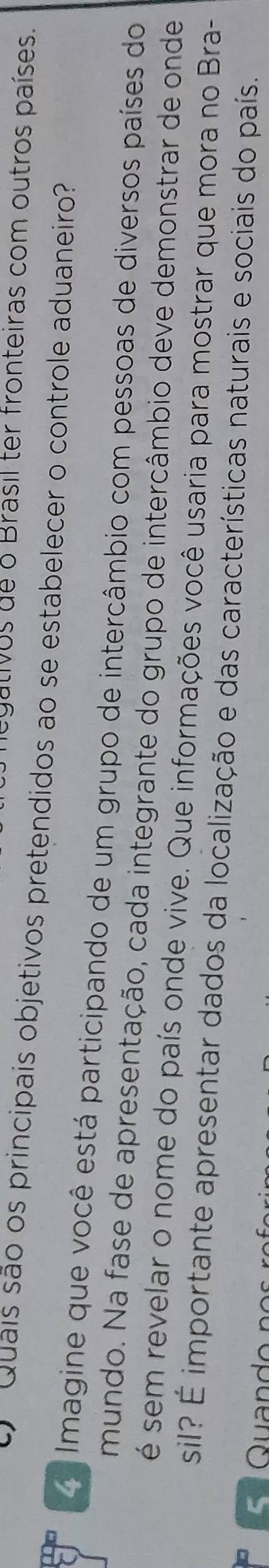 egativos de o Brasil ter fronteiras com outros países. 
Quais são os principais objetivos pretendidos ao se estabelecer o controle aduaneiro' 
d Imagine que você está participando de um grupo de intercâmbio com pessoas de diversos países do 
mundo. Na fase de apresentação, cada integrante do grupo de intercâmbio deve demonstrar de onde 
é sem revelar o nome do país onde vive. Que informações você usaria para mostrar que mora no Bra- 
sil? É importante apresentar dados da localização e das características naturais e sociais do país.