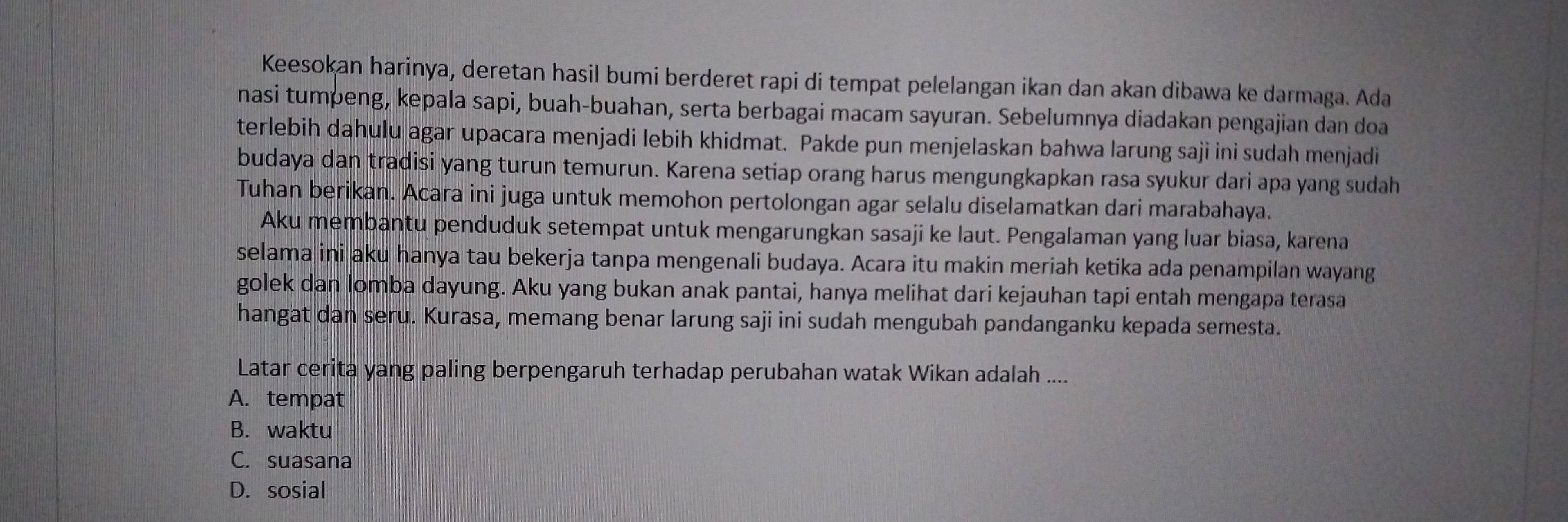 Keesokan harinya, deretan hasil bumi berderet rapi di tempat pelelangan ikan dan akan dibawa ke darmaga. Ada
nasi tumpeng, kepala sapi, buah-buahan, serta berbagai macam sayuran. Sebelumnya diadakan pengajian dan doa
terlebih dahulu agar upacara menjadi lebih khidmat. Pakde pun menjelaskan bahwa larung saji ini sudah menjadi
budaya dan tradisi yang turun temurun. Karena setiap orang harus mengungkapkan rasa syukur dari apa yang sudah
Tuhan berikan. Acara ini juga untuk memohon pertolongan agar selalu diselamatkan dari marabahaya.
Aku membantu penduduk setempat untuk mengarungkan sasaji ke laut. Pengalaman yang luar biasa, karena
selama ini aku hanya tau bekerja tanpa mengenali budaya. Acara itu makin meriah ketika ada penampilan wayang
golek dan lomba dayung. Aku yang bukan anak pantai, hanya melihat dari kejauhan tapi entah mengapa terasa
hangat dan seru. Kurasa, memang benar larung saji ini sudah mengubah pandanganku kepada semesta.
Latar cerita yang paling berpengaruh terhadap perubahan watak Wikan adalah ....
A. tempat
B. waktu
C. suasana
D. sosial