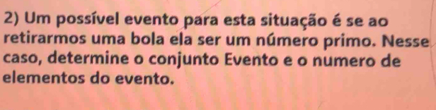 Um possível evento para esta situação é se ao 
retirarmos uma bola ela ser um número primo. Nesse 
caso, determine o conjunto Evento e o numero de 
elementos do evento.