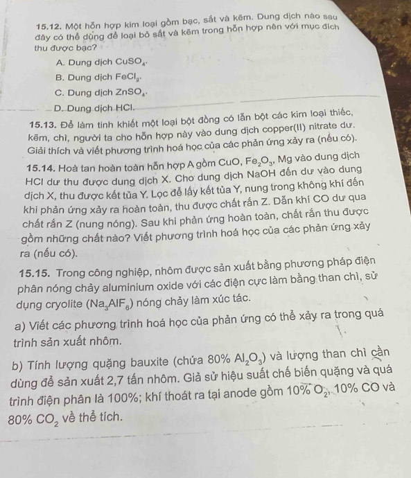 Một hỗn hợp kim loại gồm bạc, sất và kẽm. Dung dịch nào sau
đây có thể dùng để loại bỏ sắt và kẽm trong hỗn hợp nên với mục đích
thu được bạc?
A. Dung dịch CuSO_4.
B. Dung dịch FeCl_2.
C. Dung dịch ZnSO_4.
D. Dung dịch HCl.
15.13. Để làm tinh khiết một loại bột đồng có lẫn bột các kim loại thiếc,
kẽm, chì, người ta cho hỗn hợp này vào dung dịch copper(II) nitrate dư.
Giải thích và viết phương trình hoá học của các phản ứng xảy ra (nếu có).
15.14. Hoà tan hoàn toàn hỗn hợp A gồm CuO, Fe_2O_3 , Mg vào dung dịch
HCI dư thu được dung dịch X. Cho dung dịch NaOH đến dư vào dung
dịch X, thu được kết tủa Y. Lọc đễ lấy kết tủa Y, nung trong không khí đến
khi phản ứng xảy ra hoàn toàn, thu được chất rắn Z. Dẫn khí CO dư qua
chất rắn Z (nung nóng). Sau khi phản ứng hoàn toàn, chất rắn thu được
gồm những chất nào? Viết phương trình hoá học của các phản ứng xảy
ra (nếu có).
15.15. Trong công nghiệp, nhôm được sản xuất bằng phương pháp điện
phân nóng chảy aluminium oxide với các điện cực làm bằng than chì, sử
dung cryolite (Na_3AlF_6) ) nóng chảy làm xúc tác.
a) Viết các phương trình hoá học của phản ứng có thể xảy ra trong quá
trình sản xuất nhôm.
b) Tính lượng quặng bauxite (chứa 80% Al_2O_3) và lượng than chì cần
dùng đễ sản xuất 2,7 tấn nhôm. Giả sử hiệu suất chế biến quặng và quá
trình điện phân là 100%; khí thoát ra tại anode gồm 10° O_2, 1 10% CO và
80% CO_2 về thể tích.