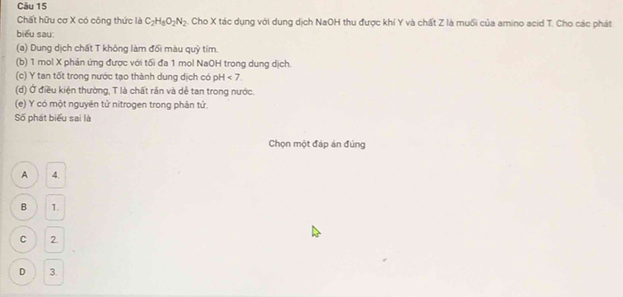 Chất hữu cơ X có công thức là C_2H_8O_2N_2. Cho X tác dụng với dung dịch NaOH thu được khí Y và chất Z là muối của amino acid T. Cho các phát
biểu sau:
(a) Dung dịch chất T không làm đối màu quỳ tím.
(b) 1 mol X phản ứng được với tối đa 1 mol NaOH trong dung dịch.
(c) Y tan tốt trong nước tạo thành dung dịch có pH<7</tex>. 
(d) Ở điều kiện thường, T là chất rắn và dễ tan trong nước.
(e) Y có một nguyên tử nitrogen trong phân tử,
Số phát biểu sai là
Chọn một đáp án đúng
A 4.
B 1.
C 2.
D 3.