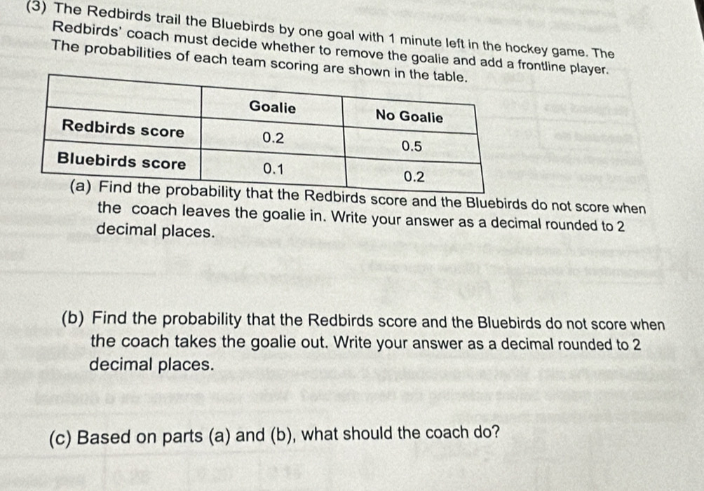 (3) The Redbirds trail the Bluebirds by one goal with 1 minute left in the hockey game. The 
Redbirds' coach must decide whether to remove the goalie and add a frontline player. 
The probabilities of each team scoring are sho 
ds score and the Bluebirds do not score when 
the coach leaves the goalie in. Write your answer as a decimal rounded to 2
decimal places. 
(b) Find the probability that the Redbirds score and the Bluebirds do not score when 
the coach takes the goalie out. Write your answer as a decimal rounded to 2
decimal places. 
(c) Based on parts (a) and (b), what should the coach do?