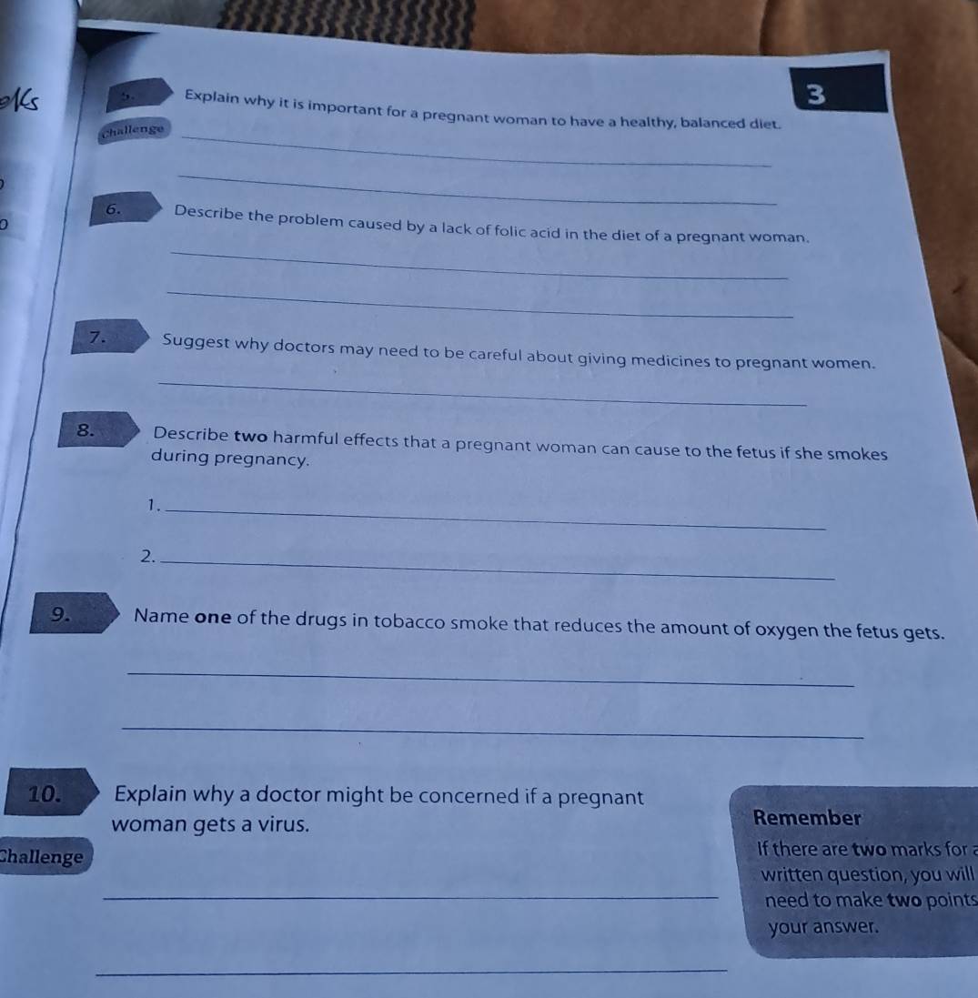 3 
,. Explain why it is important for a pregnant woman to have a healthy, balanced diet. 
Challenge_ 
_ 
a 
_ 
6. Describe the problem caused by a lack of folic acid in the diet of a pregnant woman. 
_ 
7. Suggest why doctors may need to be careful about giving medicines to pregnant women. 
_ 
8. Describe two harmful effects that a pregnant woman can cause to the fetus if she smokes 
during pregnancy. 
1._ 
2._ 
9. Name one of the drugs in tobacco smoke that reduces the amount of oxygen the fetus gets. 
_ 
_ 
10. Explain why a doctor might be concerned if a pregnant 
woman gets a virus. Remember 
Challenge 
If there are two marks for 
_ 
written question, you will 
need to make two points 
your answer. 
_