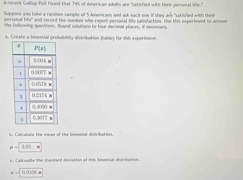 A recent Gallup Poll found that 74% of American adults are "satisfied with their personal life."
Suppose you take a random sample of 5 Americans and ask each one if they are "satisfied with their
personal life" and record the number who report personal life satisfaction. Use this experiment to answer
the following questions. Round solutions to four decimal places, if necessary.
a. Create a binomial probability distribution (table) for this experiment.
b. Calculate the mean of the binomial distribution.
mu =3.95*
c. Calcualte the standard deviation of this binomial distribution.
sigma =|0.9108*