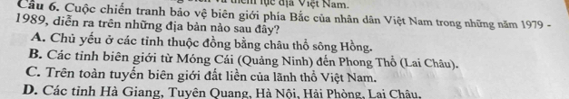 Mem lực địa Việt Nam
Cầu 6. Cuộc chiến tranh bảo vệ biên giới phía Bắc của nhân dân Việt Nam trong những năm 1979 -
1989, diễn ra trên những địa bản nào sau đây?
A. Chủ yếu ở các tỉnh thuộc đồng bằng châu thổ sông Hồng.
B. Các tỉnh biên giới từ Móng Cái (Quảng Ninh) đến Phong Thổ (Lai Châu).
C. Trên toàn tuyến biên giới đất liền của lãnh thổ Việt Nam.
D. Các tỉnh Hà Giang, Tuyên Quang, Hà Nội, Hải Phòng, Lai Châu,