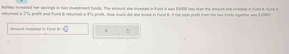 Ashley invested her savings in two investment funds. The amount she invested in Fund A was $6000 less than the amount she invested in Fund B. Fund A 
returned a 2% profit and Fund B returned a 4% profit. How much did she invest in Fund B, if the total profit from the two funds together was $1080? 
Amount invested in Fund B: 
x