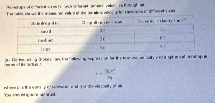 Raindrops of different sizes fall with different terminal velocities through air.
The table shows the measured value of the terminal velocity for raindrops of different sizes.
(a) Derive, using Stokes' law, the following expression for the terminal velocity v of a spherical raindrop in
terms of its radius
v= 2grho r^2/9eta  
where ρ is the density of rainwater and η is the viscosity of air.
You should ignore upthrust.