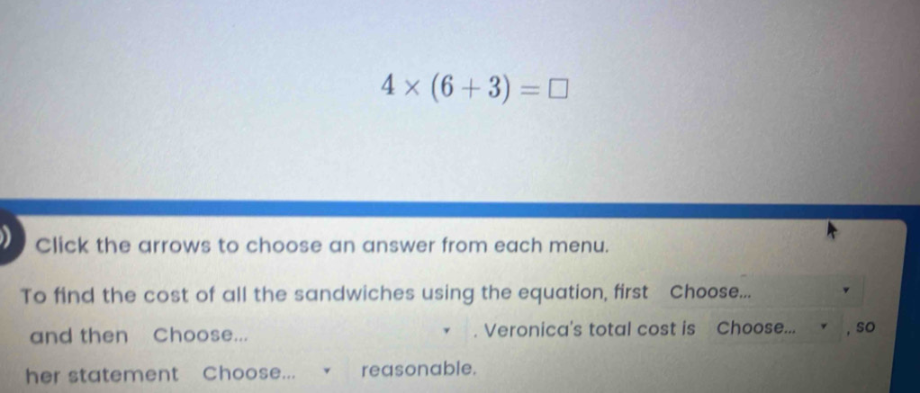 4* (6+3)=□
Click the arrows to choose an answer from each menu. 
To find the cost of all the sandwiches using the equation, first Choose... 
and then Choose... . Veronica's total cost is Choose... , so 
her statement Choose... √ reasonable.