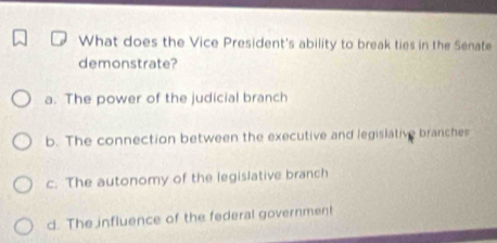 What does the Vice President's ability to break ties in the Senate
demonstrate?
a. The power of the judicial branch
b. The connection between the executive and legislative branches
c. The autonomy of the legislative branch
d. The influence of the federal government