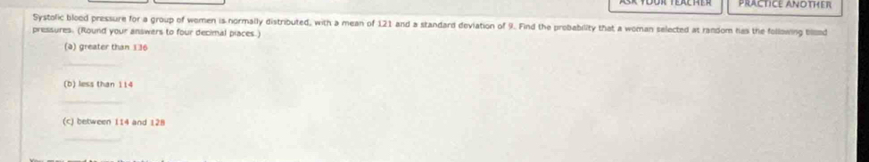 PRACTICE ANOTHER 
Systolic blood pressure for a group of women is normally distributed, with a mean of 121 and a standard deviation of 9. Find the probability that a woman selected at random has the following blond 
pressures. (Round your answers to four decimal piaces.) 
(a) greater than 136
_ 
(b) less than 114
_ 
(c) between 114 and 128
_