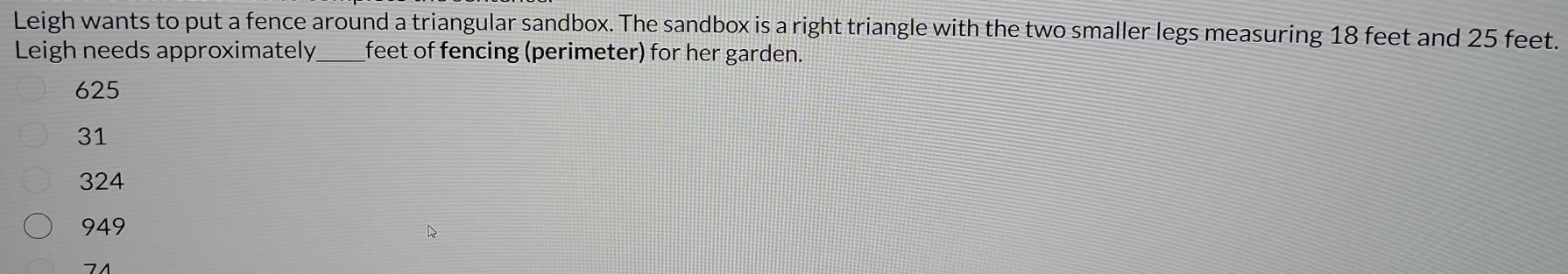 Leigh wants to put a fence around a triangular sandbox. The sandbox is a right triangle with the two smaller legs measuring 18 feet and 25 feet.
Leigh needs approximately_ feet of fencing (perimeter) for her garden.
625
31
324
949