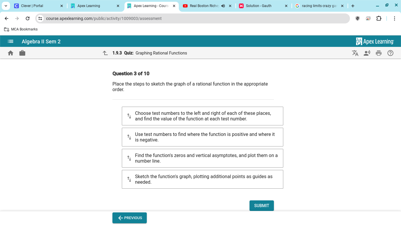 Clever | Portal Apex Learning Apex Learning - Cours Real Boston Riche Solution - Gauth racing limits crazy gar × 
course.apexlearning.com/public/activity/1009003/assessment 
MCA Bookmarks 
Algebra II Sem 2 Apex Learning 
1.9.3 Quiz: Graphing Rational Functions 
Question 3 of 10 
Place the steps to sketch the graph of a rational function in the appropriate 
order. 
Choose test numbers to the left and right of each of these places, 
and find the value of the function at each test number. 
Use test numbers to find where the function is positive and where it 
is negative. 
Find the function's zeros and vertical asymptotes, and plot them on a 
number line. 
Sketch the function's graph, plotting additional points as guides as 
needed. 
SUBMIT 
← PREVIOUS