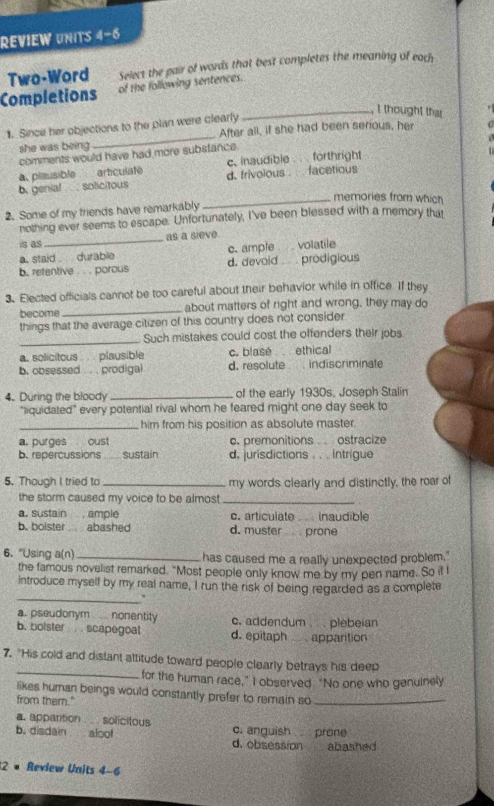 REVIEW UNITS 4-6
Two-Word  Select the pair of words that best completes the meaning of each
Completions of the following sentences.
_I thought that
_
1. Since her objections to the plan were clearly
After all, if she had been serious, her
she was being
comments would have had more substance.
a. plausible articulate c. inaudible . forthright
b. genial  solicitous d. frivolous  facetious
_memories from which
2. Some of my friends have remarkably
nothing ever seems to escape. Unfortunately, I've been blessed with a memory that
is as _as a sieve
a. staid . durable c. ample  . volatile
b. retentive . . . porous d. devoid . . prodigious
3. Elected officials cannot be too careful about their behavior while in office If they
become _about matters of right and wrong, they may do
things that the average citizen of this country does not consider
_Such mistakes could cost the offenders their jobs.
a. solicitous plausible c. blase ethical
b. obsessed . . . prodigal d. resolute  indiscriminate
4. During the bloody _of the early 1930s. Joseph Stalin
“liquidated” every potential rival whom he feared might one day seek to
_him from his position as absolute master.
a. purges oust c. premonitions  ostracize
b. repercussions  sustain d. jurisdictions . . . intrigue
5. Though I tried to _my words clearly and distinctly, the roar of
the storm caused my voice to be almos _
a. sustain ample c. articulate Inaudible
b. boister abashed d. muster prone
6. “Using a(n)_
has caused me a really unexpected problem."
the famous novelist remarked. “Most people only know me by my pen name. So it I
_
introduce myself by my real name. I run the risk of being regarded as a complete
a. pseudonym nonentity c. addendum   plebeian
b. boister  . scapegoat d. epitaph  apparition
7. "His cold and distant altitude toward people clearly betrays his deep
_for the human race,” I observed. “No one who genuinely
likes human beings would constantly prefer to remain so_
from them."
a. appartion ... solicitous
c. anguish prone
b. disdain aloof d. obsession abashed
2 × Review Units 4-6