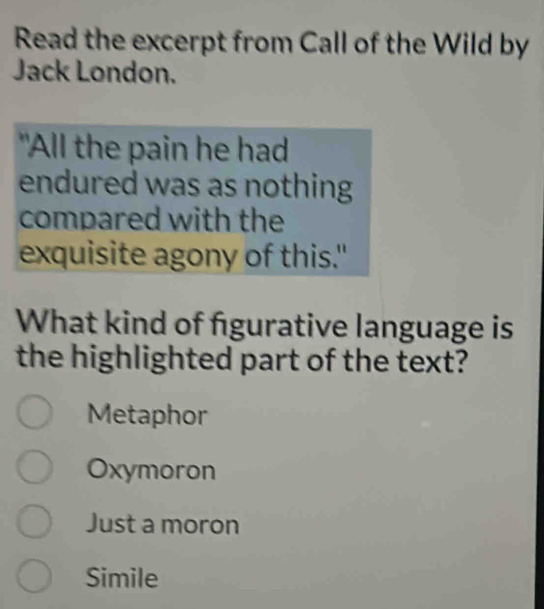 Read the excerpt from Call of the Wild by
Jack London.
"All the pain he had
endured was as nothing
compared with the
exquisite agony of this."
What kind of figurative language is
the highlighted part of the text?
Metaphor
Oxymoron
Just a moron
Simile