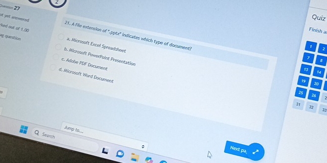 uestion 27
Quiz
ked out of 1.00
Finish a
st yet answered . 21. A file extension of ".pptx' indicates which type of document?
ag question a. Microsoft Excel Spreadsheet
1
2
b. Microsoft PowerPoint Presentation
7 B
c. Adobe PDF Document
13
14
d, Microsoft Word Document
19
20
25
26
2
31
32
33
Jump to...
Search
Next pa_ x^2