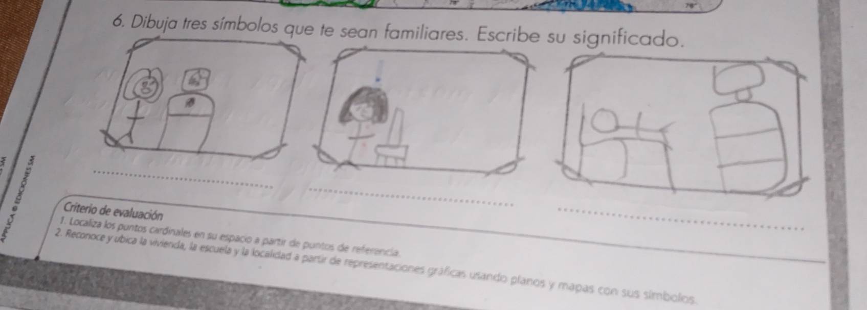 Dibuja tres símbolos que te sean familiares. Escribe su significado. 
_ 
2 
Criterio de evaluación_ 
_ 
_ 
1. Localiza los puntos cardinales en su espacio a partir de puntos de referencia. 
2. Reconoce yubica la vivienda, la escuela y la localidad a partir de representaciones gráficas usando planos y mapas con sus símbolos.