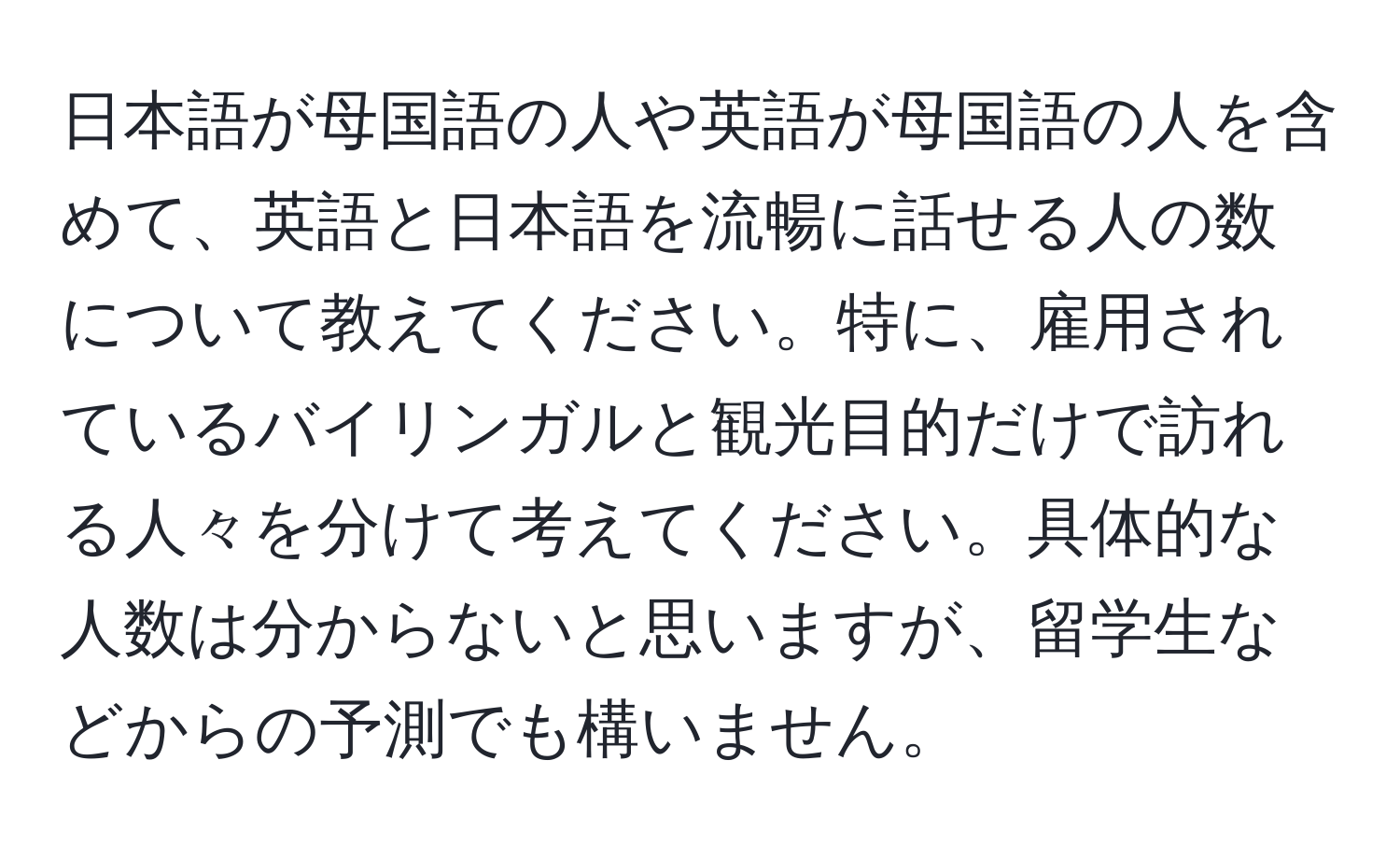 日本語が母国語の人や英語が母国語の人を含めて、英語と日本語を流暢に話せる人の数について教えてください。特に、雇用されているバイリンガルと観光目的だけで訪れる人々を分けて考えてください。具体的な人数は分からないと思いますが、留学生などからの予測でも構いません。