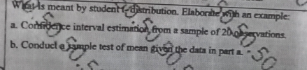 What is meant by student tdistribution. Elaborate with an example: 
a. Comidence interval estimation from a sample of 20 observations. 
b. Conduct a cample test of mean given the data in part a