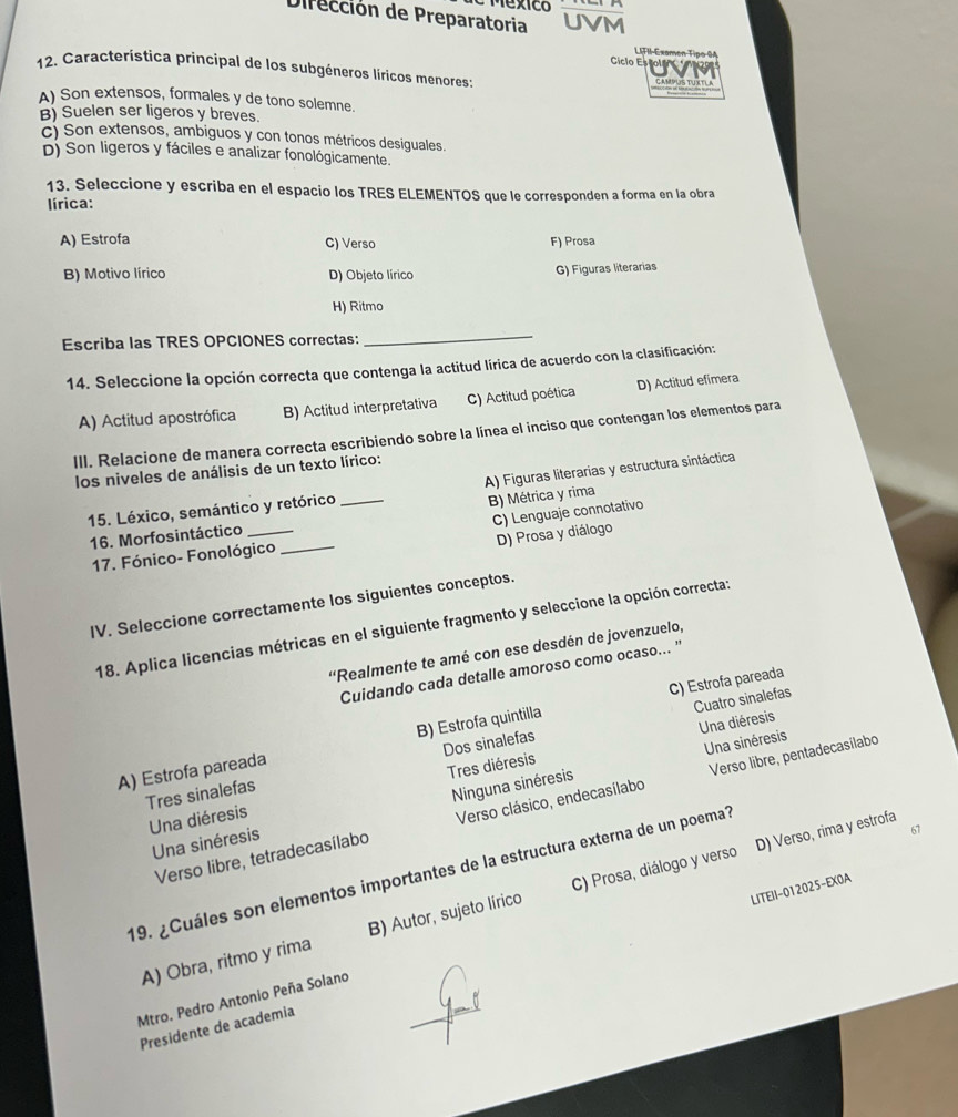 Mexico
Dirección de Preparatoria
LIFII-Examen Tipo 94
Ciclo Es olo   
12. Caracteristica principal de los subgéneros líricos menores: CAMPUS TUXTLA
A) Son extensos, formales y de tono solemne.
B) Suelen ser ligeros y breves.
c) Son extensos, ambiguos y con tonos métricos desiguales
D) Son ligeros y fáciles e analizar fonológicamente.
13. Seleccione y escriba en el espacio los TRES ELEMENTOS que le corresponden a forma en la obra
írica:
A) Estrofa C) Verso F) Prosa
B) Motivo lírico D) Objeto lírico G) Figuras literarias
H) Ritmo
Escriba las TRES OPCIONES correctas:
_
14. Seleccione la opción correcta que contenga la actitud lírica de acuerdo con la clasificación:
A) Actitud apostrófica B) Actitud interpretativa C) Actitud poética D) Actitud efimera
III. Relacione de manera correcta escribiendo sobre la línea el inciso que contengan los elementos para
los niveles de análisis de un texto lírico:
15. Léxico, semántico y retórico _A) Figuras literarias y estructura sintáctica
C) Lenguaje connotativo
16. Morfosintáctico __B) Métrica y rima
D) Prosa y diálogo
17. Fónico- Fonológico
IV. Seleccione correctamente los siguientes conceptos.
18. Aplica licencias métricas en el siguiente fragmento y seleccione la opción correcta:
''Realmente te amé con ese desdén de jovenzuelo,
Cuidando cada detalle amoroso como ocaso... "
C) Estrofa pareada
Cuatro sinalefas
Una diéresis
A) Estrofa pareada B) Estrofa quintilla
Tres sinalefas Dos sinalefas
Una sinéresis
Una diéresis Tres diéresis
Verso libre, tetradecasílabo Verso clásico, endecasílabo Verso libre, pentadecasílabo
Una sinéresis Ninguna sinéresis
D) Verso, rima y estrofa
67
19. ¿Cuáles son elementos importantes de la estructura externa de un poema?
LITEII-012025-EX0A
A) Obra, ritmo y rima B) Autor, sujeto lírico C) Prosa, diálogo y verso
Mtro. Pedro Antonio Peña Solano
Presidente de academia