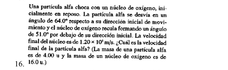 Una partícula alfa choca con un núcleo de oxígeno, ini- 
cialmente en reposo. La partícula alfa se desvía en un 
ángulo de 64.0° respecto a su dirección inicial de movi- 
miento y el núcleo de oxígeno recula formando un ángulo 
de 51.0° por debajo de su dirección inicial. La velocidad 
final del núcleo es de 1.20* 10^5m/s ¿ Cuál es la velocidad 
final de la partícula alfa? (La masa de una partícula alfa 
es de 4.00 u y la masa de un núcleo de oxígeno es de
16. 16.0 u.)