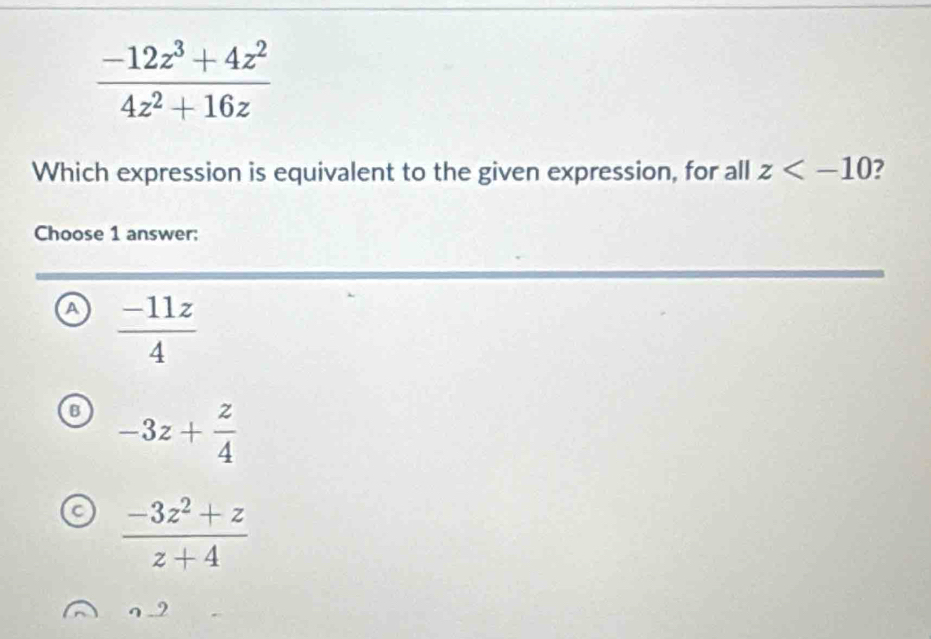  (-12z^3+4z^2)/4z^2+16z 
Which expression is equivalent to the given expression, for all z 7
Choose 1 answer:
a  (-11z)/4 
B -3z+ z/4 
a  (-3z^2+z)/z+4 
9_ 2