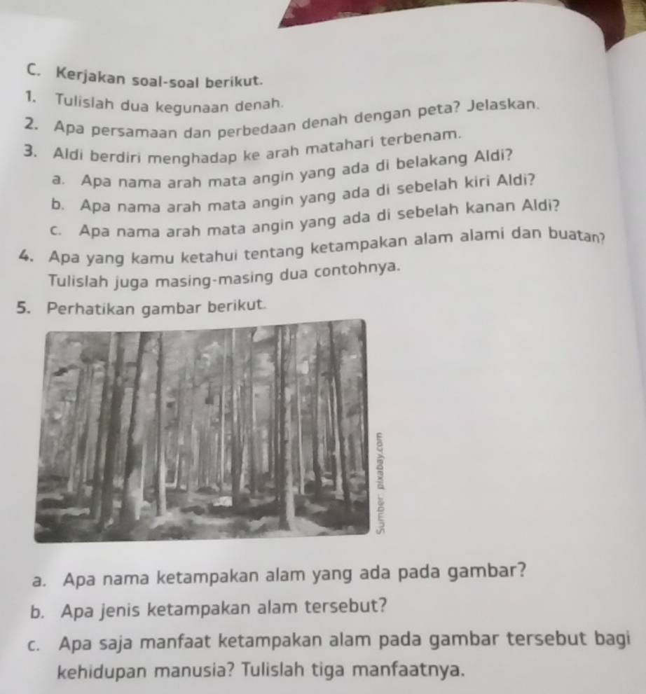 Kerjakan soal-soal berikut. 
1. Tulislah dua kegunaan denah 
2. Apa persamaan dan perbedaan denah dengan peta? Jelaskan. 
3. Aldi berdiri menghadap ke arah matahari terbenam. 
a. Apa nama arah mata angin yang ada di belakang Aldi? 
b. Apa nama arah mata angin yang ada di sebelah kiri Aldi? 
c. Apa nama arah mata angin yang ada di sebelah kanan Aldi? 
4. Apa yang kamu ketahui tentang ketampakan alam alami dan buatan? 
Tulislah juga masing-masing dua contohnya. 
5. Perhatikan gambar berikut. 
a. Apa nama ketampakan alam yang ada pada gambar? 
b. Apa jenis ketampakan alam tersebut? 
c. Apa saja manfaat ketampakan alam pada gambar tersebut bagi 
kehidupan manusia? Tulislah tiga manfaatnya.