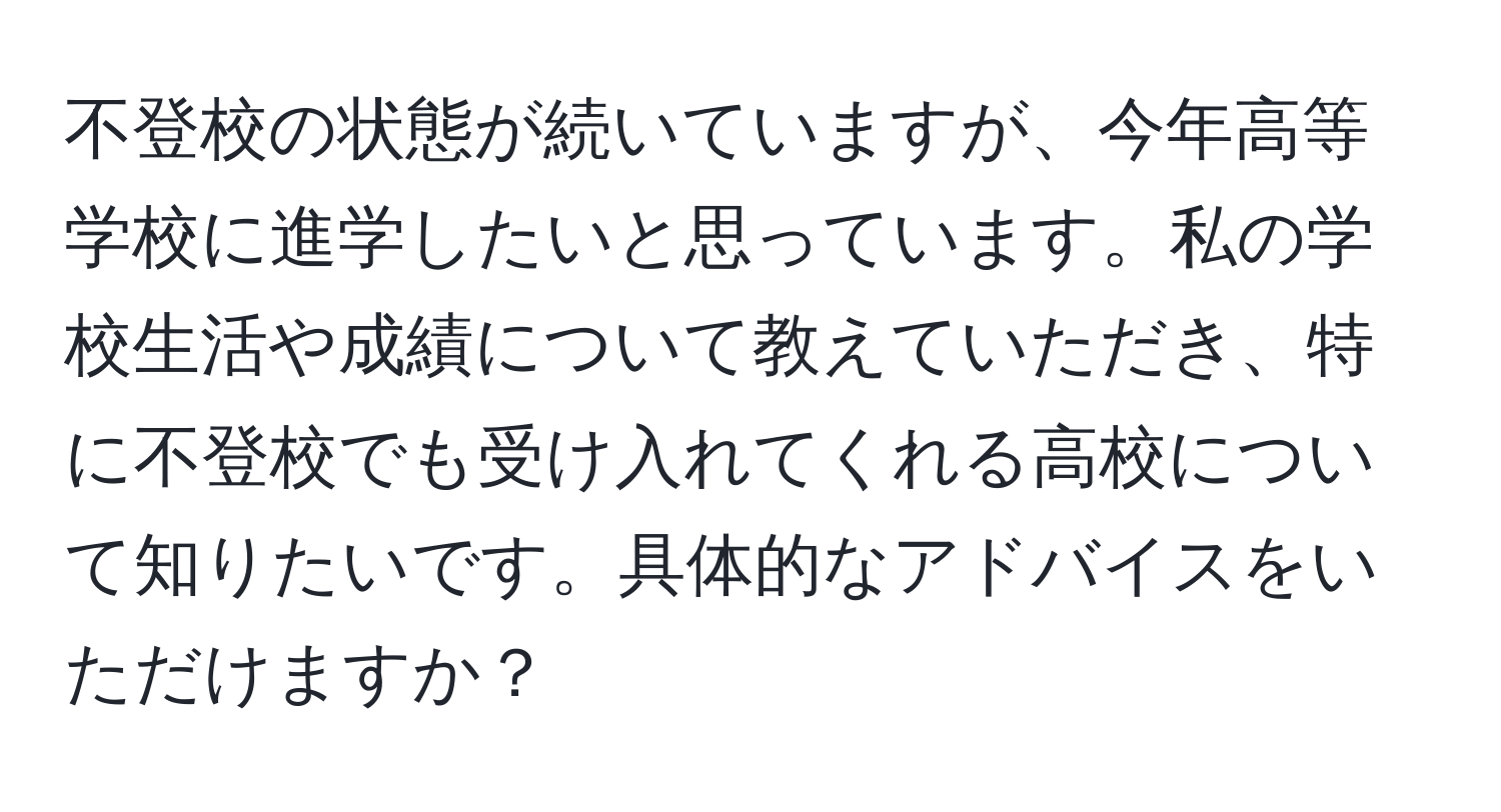 不登校の状態が続いていますが、今年高等学校に進学したいと思っています。私の学校生活や成績について教えていただき、特に不登校でも受け入れてくれる高校について知りたいです。具体的なアドバイスをいただけますか？