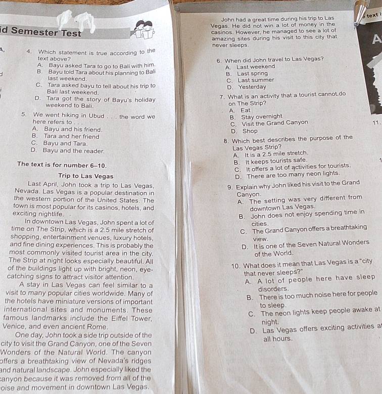John had a great time during his trip to Las é text i
Vegas. He did not win a lot of money in the
id Semester Test
casinos. However, he managed to see a lot of
amazing sites during his visit to this city that A
never sleeps.
A 4. Which statement is true according to the
text above?
A. Bayu asked Tara to go to Bali with him. 6. When did John travel to Las Vegas?
B. Bayu told Tara about his planning to Bali B. Last spring A. Last weekend
last weekend
C. Tara asked bayu to tell about his trip to C. Last summer D. Yesterday
Bali last weekend.
D. Tara got the story of Bayu's holiday 7. What is an activity that a tourist cannot.do
weekend to Bali on The Strip?
A. Eat
5. We went hiking in Ubud . . . the word we B. Stay overnight
here refers to 11.
C. Visit the Grand Canyon
A. Bayu and his friend. D. Shop
B. Tara and her friend
C. Bayu and Tara. 8. Which best describes the purpose of the
D. Bayu and the reader. Las Vegas Strip?
A. It is a 2.5 mile stretch.
.
The text is for number 6-10.
B. It keeps tourists safe.
C. It offers a lot of activities for tourists.
Trip to Las Vegas D. There are too many neon lights.
Last April, John took a trip to Las Vegas,
9. Explain why John liked his visit to the Grand
Nevada. Las Vegas is a popular destination in
the western portion of the United States. The Canyon.
A. The setting was very different from
town is most popular for its casinos, hotels, and downtown Las Vegas.
exciting nightlife.
B. John does not enjoy spending time in
In downtown Las Vegas, John spent a lot of cities.
time on The Strip, which is a 2.5 mile stretch of
C. The Grand Canyon offers a breathtaking
shopping, entertainment venues, luxury hotels, view.
and fine dining experiences. This is probably the D. It is one of the Seven Natural Wonders
most commonly visited tourist area in the city. of the World.
The Strip at night looks especially beautiful. All
of the buildings light up with bright, neon, eye- 10. What does it mean that Las Vegas is a "city
catching signs to attract visitor attention. that never sleeps?"
A stay in Las Vegas can feel similar to a A. A lot of people here have sleep
visit to many popular cities worldwide. Many of disorders
the hotels have miniature versions of important B. There is too much noise here for people
international sites and monuments. These to sleep.
famous landmarks include the Eiffel Tower, C. The neon lights keep people awake at
Venice, and even ancient Rome. night.
One day, John took a side trip outside of the D. Las Vegas offers exciting activities a
city to visit the Grand Canyon, one of the Seven all hours.
Wonders of the Natural World. The canyon
offers a breathtaking view of Nevada's ridges
and natural landscape. John especially liked the
anyon because it was removed from all of the
oise and movement in downtown Las Vegas.