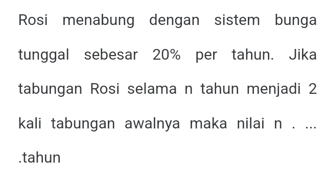 Rosi menabung dengan sistem bunga 
tunggal sebesar 20% per tahun. Jika 
tabungan Rosi selama n tahun menjadi 2
kali tabungan awalnya maka nilai n. ... 
.tahun