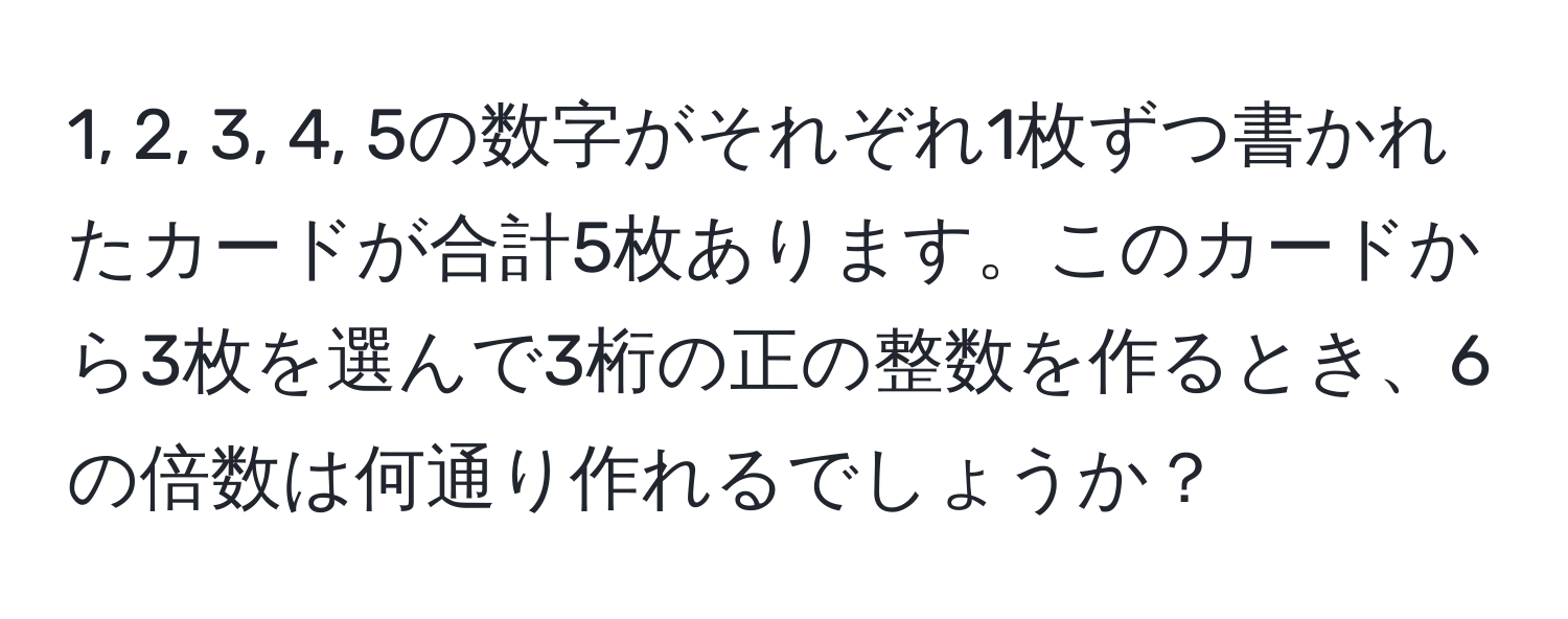 1, 2, 3, 4, 5の数字がそれぞれ1枚ずつ書かれたカードが合計5枚あります。このカードから3枚を選んで3桁の正の整数を作るとき、6の倍数は何通り作れるでしょうか？