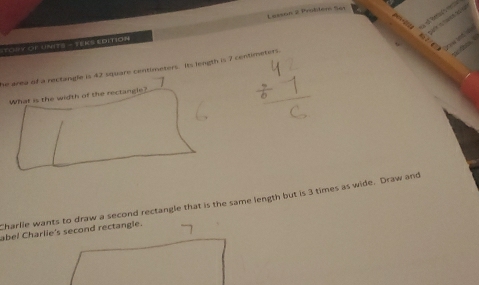 TOUY OF UNITS - TEKS EDITION Lesson 2 Prolitem Set 
he area of a rectangle is 42 square centimeters. Its length is 7 centimeters. 
What is the width of the rectangle? 
Charlie wants to draw a second rectangle that is the same length but is 3 times as wide. Draw and 
abel Charlie's second rectangle.