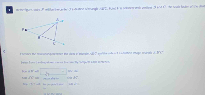 In the figure, point P will be the center of a dilation of triangle ABC. Point P is collinear with vertices B and C. The scale factor of the dilat
Consider the relationship between the sides of triangle ABC and the sides of its dilation image, triangle A'B'C'. 
Select from the drop-down menus to correctly complete each sentence.
Side A'B' will □° side AB.
Side A'C' will be parallel to side AC.
Side B'C' will be perpendicular side BC
to
th m