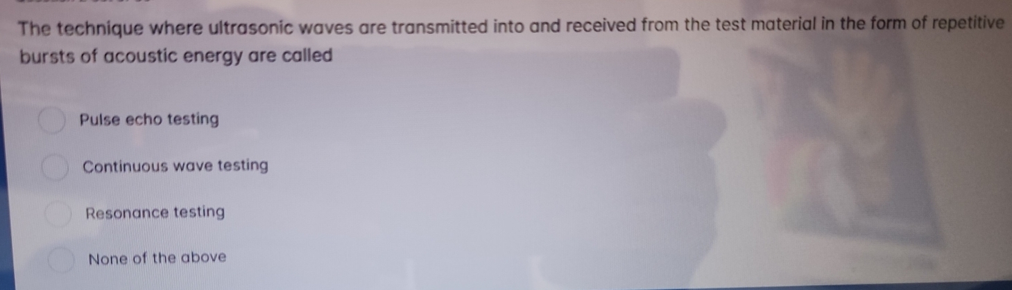 The technique where ultrasonic waves are transmitted into and received from the test material in the form of repetitive
bursts of acoustic energy are called
Pulse echo testing
Continuous wave testing
Resonance testing
None of the above