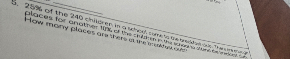 the 
. 25% of the 240 children in a school come to the breakfast club. There are enoup 
How many places are there at the breakfast club? places for another 10% of the children in the school to attend the breakfast club