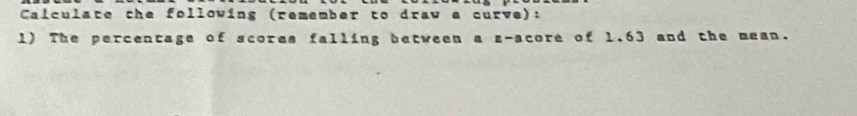 Calculate the following (remember to draw a curve): 
1) The percentage of scores falling between a z-score of 1.63 and the mean.