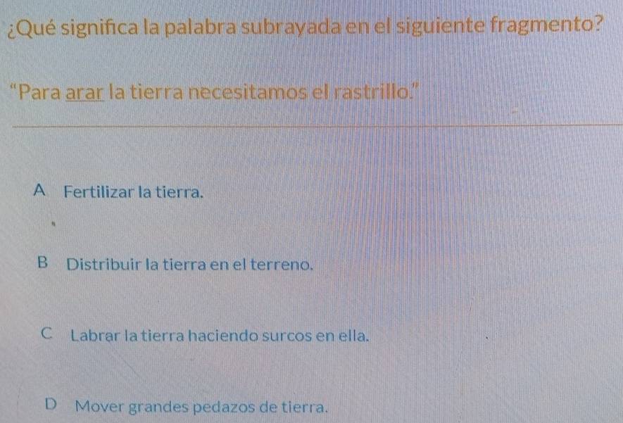 ¿Qué significa la palabra subrayada en el siguiente fragmento?
“Para arar la tierra necesitamos el rastrillo.”
A Fertilizar la tierra.
B Distribuir la tierra en el terreno.
C Labrar la tierra haciendo surcos en ella.
D Mover grandes pedazos de tierra.