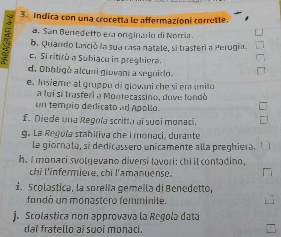 Indica con una crocetta le affermazioni corrette. 
a. San Benedetto era originario di Norcia. 
b. Quando lasciò la sua casa natale, si trasferì a Perugia. 
c. Si ritirò a Subiaco in preghiera. 
d. Obbligò alcuni giovani a seguirlo. 
e. Insieme al gruppo di giovani che si era unito 
a lui si trasferì a Montecassino, dove fondò 
un tempio dedicato ad Apollo. 
£. Diede una Regola scritta ai suoi monaci. 
g. La Regola stabiliva che i monaci, durante 
la giornata, si dedicassero unicamente alla preghiera. L 
h. I monaci svolgevano diversi lavori: chi il contadino, 
chi l’infermiere, chi l’amanuense. 
i. Scolastica, la sorella gemella di Benedetto, 
fondò un monastero femminile. 
j. Scolastica non approvava la Regola data 
dal fratello ai suoi monaci.