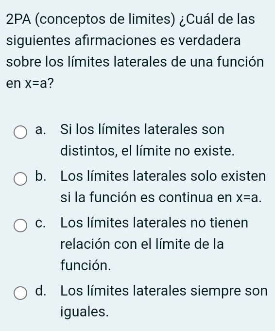 2PA (conceptos de limites) ¿Cuál de las
siguientes afırmaciones es verdadera
sobre los límites laterales de una función
en x=a ?
a. Si los límites laterales son
distintos, el límite no existe.
b. Los límites laterales solo existen
si la función es continua en x=a.
c. Los límites laterales no tienen
relación con el límite de la
función.
d. Los límites laterales siempre son
iguales.