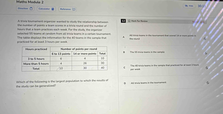 Maths Module 2 30:13 
OHide
Direction Calculator Reference =
A trivia tournament organizer wanted to study the relationship between 12 * Mark For Review
the number of points a team scores in a trivia round and the number of
hours that a team practices each week. For the study, the organizer
selected 55 teams at random from all trivia teams in a certain tournament.
The table displays the information for the 40 teams in the sample that A All trivia teams in the tournament that scored 14 or more points in
the round
practiced for at least 3 hours per week.
_
B The 55 trivia teams in the sample
_
C per week The 40 trivia teams in the sample that practiced for at least 3 hours
_
Which of the following is the largest population to which the results of
_
the study can be generalized? D All trivia teams in the tournament