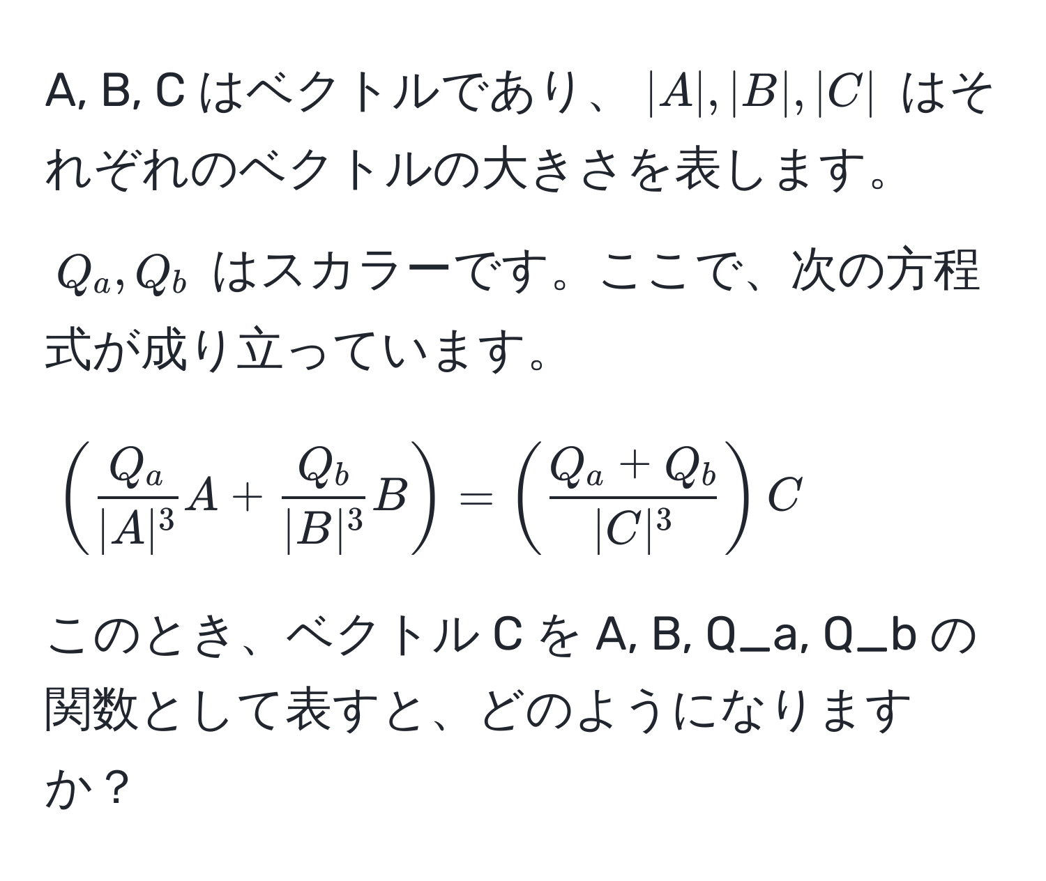 A, B, C はベクトルであり、$|A|, |B|, |C|$ はそれぞれのベクトルの大きさを表します。$Q_a, Q_b$ はスカラーです。ここで、次の方程式が成り立っています。

[
(  Q_a/|A|^3 A +  Q_b/|B|^3 B ) = (  (Q_a + Q_b)/|C|^3  )C
]

このとき、ベクトル C を A, B, Q_a, Q_b の関数として表すと、どのようになりますか？