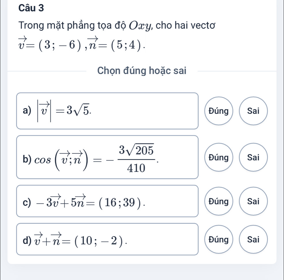 Trong mặt phẳng tọa độ Οxy, cho hai vectơ
vector v=(3;-6), vector n=(5;4). 
Chọn đúng hoặc sai
a) |vector v|=3sqrt(5). Đúng Sai
b) cos (vector v;vector n)=- 3sqrt(205)/410 . Đúng Sai
c) -3vector v+5vector n=(16;39). Đúng Sai
d) vector v+vector n=(10;-2). Đúng Sai