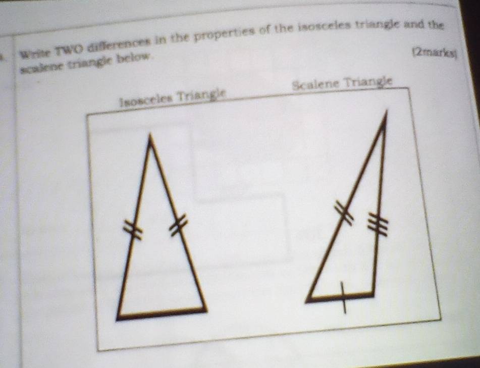 Write TWO differences in the properties of the isosceles triangle and the 
scalene triangle below. 
(2marks) 
Scalene Triangle 
Isosceles Triangle