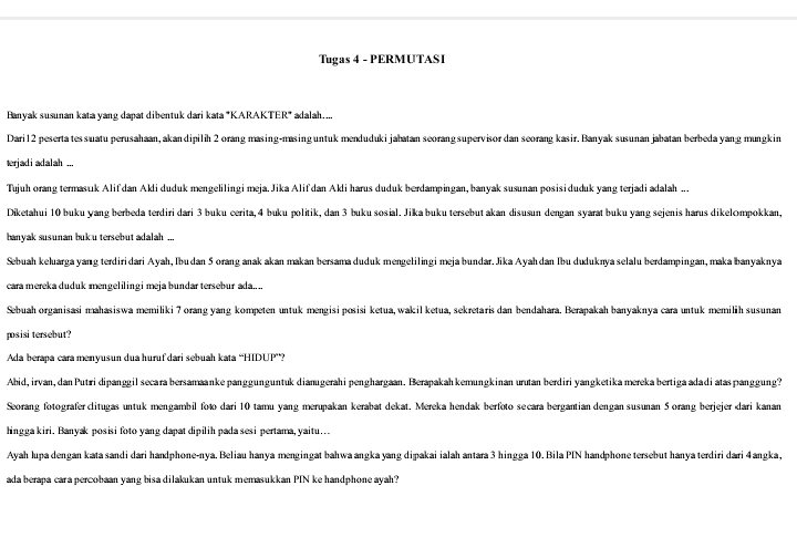 Tugas 4 - PERMUTASI
Banyak susunan kata yang dapat dibentuk dari kata 'KARAKTER' adalah....
Dari12 peserta tessuatu perusahaan, akandipilih 2 orang masing-masing untuk mendudukijabatan seorangsupervisor dan seorang kasir. Banyak susunan jabatan berbeda yang mungkin
terjadi adalah ...
Tujuh orang termasuk Alif dan Akli duduk mengelilingi meja. Jika Alif dan Akli harus duduk berdampingan, banyak susunan posisiduduk yang terjadi adalah ...
Diketahui 10 buku yang berbeda terdiri dari 3 buku cerita, 4 buku politik, dan 3 buku sosial. Jikabuku tersebut akan disusun dengan syarat buku yang sejenis harus dikelompokkan,
banyak susunan buk u tersebut adalah ...
Sebuah keluarga yang terdiridari Ayah, Ibudan 5 orang anak akan makan bersama duduk mengelilingi meja bundar. Jika Ayahdan Ibu duduknya selalu berdampingan, maka banyaknya
cara mereka duduk mengelilingi meja bundar tersebur ada....
Sebuah organisasi mahasiswa memiliki 7 orang yang kompeten untuk mengisi posisi ketua, wakil ketua, sekretaris dan bendahara. Berapakah banyaknya cara untuk memilih susunan
posisi tersebut?
Ada berapa cara menyusun dua huruf dari sebuah kata “HIDUP”?
Abid, irvan, dan Putri dipanggil secara bersamaanke panggunguntuk dianıgerahi penghargaan. Berapakah kemungkinan urutan berdiri yangketika mereka bertiga adadi ataspanggung?
Seorang fotografer clitugas untuk mengambil foto dari 10 tamu yang merupakan kerabat dekat. Mereka hendak berfoto secara bergantian dengan susunan 5 orang berjejer dari kanan
hingga kiri. Banyak posisi foto yang dapat dipilih pada sesi pertama, yaitu..
Ayah lupa dengan kata sandi dari handphone-nya. Beliau hanya mengingat bahwa angka yang dipakai ialah antara 3 hingga 10. Bila PIN handphone tersebut hanya terdiri dari 4angka,
ada berapa cara percobaan yang bisa dilakukan untuk memasukkan PIN ke handphone ayah?