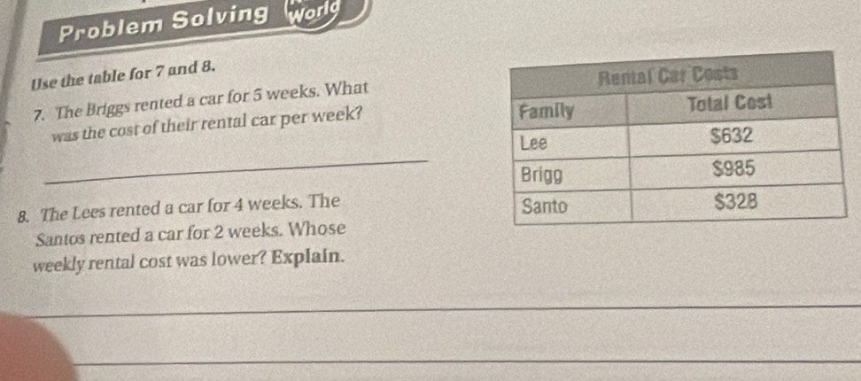 Problem Solving world 
Use the table for 7 and 8. 
7. The Briggs rented a car for 5 weeks. What 
was the cost of their rental car per week? 
_ 
8. The Lees rented a car for 4 weeks. The 
Santos rented a car for 2 weeks. Whose 
weekly rental cost was lower? Explain. 
_ 
_