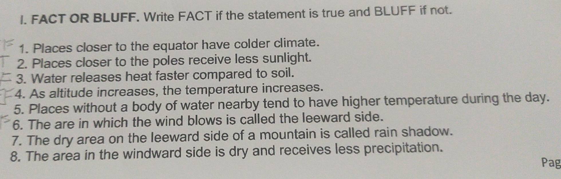 FACT OR BLUFF. Write FACT if the statement is true and BLUFF if not. 
1. Places closer to the equator have colder climate. 
2. Places closer to the poles receive less sunlight. 
3. Water releases heat faster compared to soil. 
4. As altitude increases, the temperature increases. 
5. Places without a body of water nearby tend to have higher temperature during the day. 
6. The are in which the wind blows is called the leeward side. 
7. The dry area on the leeward side of a mountain is called rain shadow. 
8. The area in the windward side is dry and receives less precipitation. 
Pag