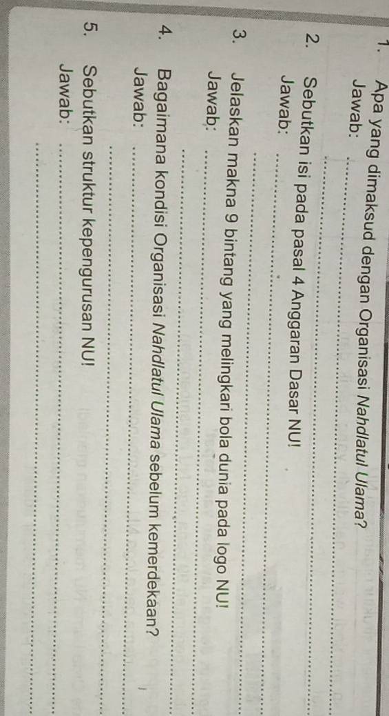 Apa yang dimaksud dengan Organisasi Nahdlatul Ulama? 
_ 
Jawab: 
_ 
_ 
2. Sebutkan isi pada pasal 4 Anggaran Dasar NU! 
Jawab: 
_ 
3. Jelaskan makna 9 bintang yang melingkari bola dunia pada logo NU! 
Jawab:_ 
_ 
4. Bagaimana kondisi Organisasi Nahdlatul Ulama sebelum kemerdekaan? 
Jawab:_ 
_ 
5. Sebutkan struktur kepengurusan NU! 
Jawab:_ 
_