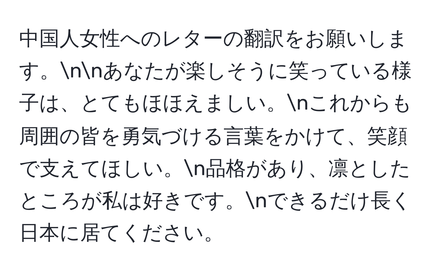 中国人女性へのレターの翻訳をお願いします。nnあなたが楽しそうに笑っている様子は、とてもほほえましい。nこれからも周囲の皆を勇気づける言葉をかけて、笑顔で支えてほしい。n品格があり、凛としたところが私は好きです。nできるだけ長く日本に居てください。