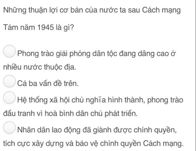 Những thuận lợi cơ bản của nước ta sau Cách mạng
Tám năm 1945 là gì?
Phong trào giải phóng dân tộc đang dâng cao ở
nhiều nước thuộc địa.
Cả ba vấn đề trên.
Hệ thống xã hội chủ nghĩa hình thành, phong trào
đấu tranh vì hoà bình dân chủ phát triển.
Nhân dân lao động đã giành được chính quyền,
tích cực xây dựng và bảo vệ chính quyền Cách mạng.