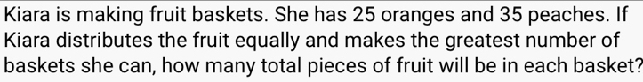 Kiara is making fruit baskets. She has 25 oranges and 35 peaches. If 
Kiara distributes the fruit equally and makes the greatest number of 
baskets she can, how many total pieces of fruit will be in each basket?
